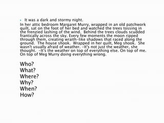   It was a dark and stormy night.
In her attic bedroom Margaret Murry, wrapped in an old patchwork
quilt, sat on the foot of her bed and watched the trees tossing in
the frenzied lashing of the wind. Behind the trees clouds scudded
frantically across the sky. Every few moments the moon ripped
through them, creating wraith-like shadows that raced along the
ground. The house shook. Wrapped in her quilt, Meg shook. She
wasn't usually afraid of weather. -It's not just the weather, she
thought. -It's the weather on top of everything else. On top of me.
On top of Meg Murry doing everything wrong.

Who?
What?
Where?
Why?
When?
How?
 
