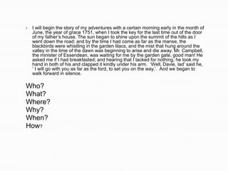    I will begin the story of my adventures with a certain morning early in the month of
    June, the year of grace 1751, when I took the key for the last time out of the door
    of my father‟s house. The sun began to shine upon the summit of the hills as I
    went down the road; and by the time I had come as far as the manse, the
    blackbirds were whistling in the garden lilacs, and the mist that hung around the
    valley in the time of the dawn was beginning to arise and die away. Mr. Campbell,
    the minister of Essendean, was waiting for me by the garden gate, good man! He
    asked me if I had breakfasted; and hearing that I lacked for nothing, he took my
    hand in both of his and clapped it kindly under his arm. „Well, Davie, lad‟ said he,
    „ I will go with you as far as the ford, to set you on the way,‟. And we began to
    walk forward in silence.

Who?
What?
Where?
Why?
When?
How?
 