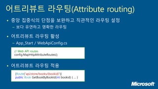 • 중앙 집중식의 단점을 보완하고 직관적인 라우팅 설정
– 보다 유연하고 명확한 라우팅
• 어트리뷰트 라우팅 활성
– App_Start / WebApiConfig.cs
• 어트리뷰트 라우팅 적용
어트리뷰트 라우팅(Attribute routing)
// Web API routes
config.MapHttpAttributeRoutes();
[Route("api/store/books/{bookid}")]
public Book GetBookByBookId(int bookid) { … }
 