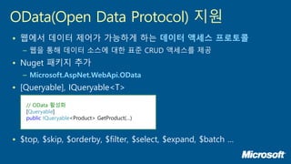 • 웹에서 데이터 제어가 가능하게 하는 데이터 액세스 프로토콜
– 웹을 통해 데이터 소스에 대한 표준 CRUD 액세스를 제공
• Nuget 패키지 추가
– Microsoft.AspNet.WebApi.OData
• [Queryable], IQueryable<T>
• $top, $skip, $orderby, $filter, $select, $expand, $batch …
OData(Open Data Protocol) 지원
// OData 활성화
[Queryable]
public IQueryable<Product> GetProduct(…)
 