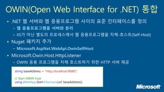 • .NET 웹 서버와 웹 응용프로그램 사이의 표준 인터페이스를 정의
– 웹 응용프로그램을 서버와 분리
– IIS가 아닌 별도의 프로세스에서 웹 응용프로그램을 자체-호스트(Self-Host)
• Nuget 패키지 추가
– Microsoft.AspNet.WebApi.OwinSelfHost
• Microsoft.Owin.Host.HttpListener
– OWIN 응용 프로그램을 자체 호스트하기 위한 HTTP 서버 제공
OWIN(Open Web Interface for .NET) 통합
string baseAddress = "http://localhost:9000/";
// Start OWIN host
using (WebApp.Start<Startup>(url: baseAddress))
 