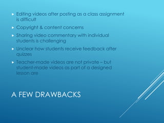 A FEW DRAWBACKS
 Editing videos after posting as a class assignment
is difficult
 Copyright & content concerns
 Sharing video commentary with individual
students is challenging
 Unclear how students receive feedback after
quizzes
 Teacher-made videos are not private – but
student-made videos as part of a designed
lesson are
 