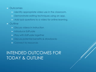 INTENDED OUTCOMES FOR
TODAY & OUTLINE
 Outcomes
 Identify appropriate video use in the classroom.
 Demonstrate editing techniques using an app.
 Add quiz questions to a video for online learning.
 Outline
 Discuss videos in instruction
 Introduce EdPuzzle
 Play with EdPuzzle together
 Discuss potential benefits & drawbacks
 Connect to resources
 