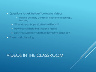 VIDEOS IN THE CLASSROOM
 Questions to Ask Before Turning to Videos
 Indiana University Center for Innovative Teaching &
Learning
 What do you hope students will learn?
 How you will help the students learn?
 How you will know whether they have done so?
 Then start planning.
 