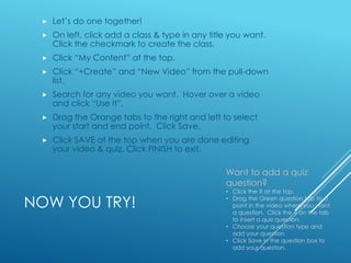 NOW YOU TRY!
 Let’s do one together!
 On left, click add a class & type in any title you want.
Click the checkmark to create the class.
 Click “My Content” at the top.
 Click “+Create” and “New Video” from the pull-down
list.
 Search for any video you want. Hover over a video
and click “Use It”.
 Drag the Orange tabs to the right and left to select
your start and end point. Click Save.
 Click SAVE at the top when you are done editing
your video & quiz. Click FINISH to exit.
Want to add a quiz
question?
• Click the ? at the top.
• Drag the Green question tab to a
point in the video where you want
a question. Click the ? on the tab
to insert a quiz question.
• Choose your question type and
add your question.
• Click Save in the question box to
add your question.
 