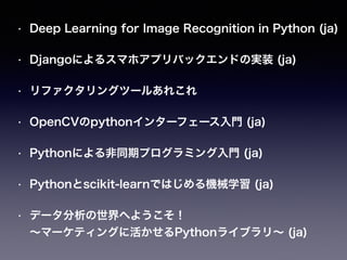 • Deep Learning for Image Recognition in Python (ja) 
• Djangoによるスマホアプリバックエンドの実装 (ja) 
• リファクタリングツールあれこれ 
• OpenCVのpythonインターフェース入門 (ja) 
• Pythonによる非同期プログラミング入門 (ja) 
• Pythonとscikit-learnではじめる機械学習 (ja) 
• データ分析の世界へようこそ！ 
～マーケティングに活かせるPythonライブラリ～ (ja) 
 
