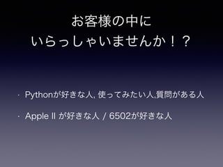 お客様の中に 
いらっしゃいませんか！？ 
• Pythonが好きな人, 使ってみたい人,質問がある人 
• Apple II が好きな人 / 6502が好きな人 
 