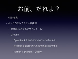お前、だれよ？ 
• 中野 和貴 
• インフラストラクチャ統括部 
• 開発部 システムデザインチーム 
• Creatio 
• OpenStack上のVMコントロールポータル 
• 社内利用に最適化された形で初期化までする 
• Python + Django + Celery 
 