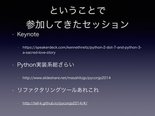 ということで 
参加してきたセッション 
• Keynote 
• https://speakerdeck.com/kennethreitz/python-2-dot-7-and-python-3- 
a-sacred-love-story 
• Python実装系総ざらい 
• http://www.slideshare.net/masahitojp/pyconjp2014 
• リファクタリングツールあれこれ 
• http://tell-k.github.io/pyconjp2014/#/ 
 