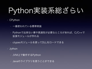 Python実装系総ざらい 
• CPython 
• 一番使われている標準実装 
• Pythonで出来ない事や高速性が必要なところがあれば、C/C++で 
拡張モジュールが作れる 
• ctypesモジュールを使ってDLLをロードできる 
• Jython 
• JVM上で動作するPython 
• Javaのライブラリを使うことができる 
 