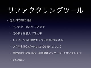 リファクタリングツール 
• 例えばPEP8の場合 
• インデントはスペース4つで 
• 行の長さは最大で79文字 
• トップレベルの関数やクラス間は2行空ける 
• クラス名はCapWords方式を使いましょう 
• 関数名は小文字のみ、単語間はアンダーバーを使いましょう 
• etc...etc... 
 