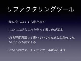 リファクタリングツール 
• 別に守らなくても動きます 
• しかしながらこれを守って書くのが基本 
• ある程度意識して書いていてもたまには沿ってな 
いところも出てくる 
• というわけで、チェックツールがあります 
 
