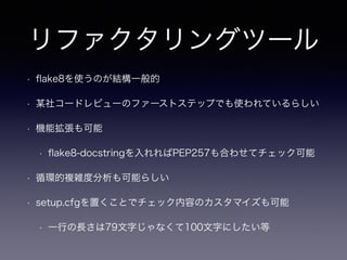 リファクタリングツール 
• flake8を使うのが結構一般的 
• 某社コードレビューのファーストステップでも使われているらしい 
• 機能拡張も可能 
• flake8-docstringを入れればPEP257も合わせてチェック可能 
• 循環的複雑度分析も可能らしい 
• setup.cfgを置くことでチェック内容のカスタマイズも可能 
• 一行の長さは79文字じゃなくて100文字にしたい等 
 