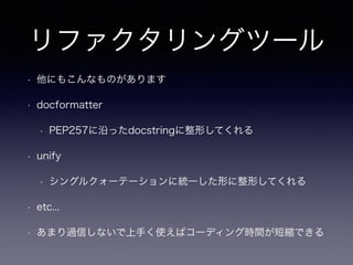 リファクタリングツール 
• 他にもこんなものがあります 
• docformatter 
• PEP257に沿ったdocstringに整形してくれる 
• unify 
• シングルクォーテーションに統一した形に整形してくれる 
• etc... 
• あまり過信しないで上手く使えばコーディング時間が短縮できる 
 
