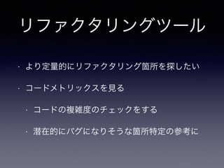 リファクタリングツール 
• より定量的にリファクタリング箇所を探したい 
• コードメトリックスを見る 
• コードの複雑度のチェックをする 
• 潜在的にバグになりそうな箇所特定の参考に 
 