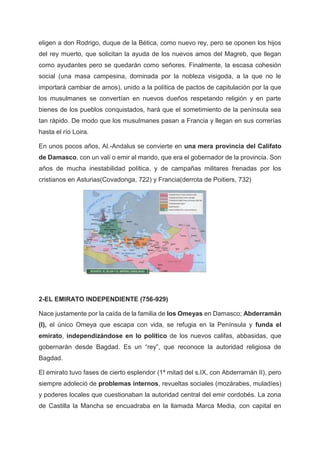 eligen a don Rodrigo, duque de la Bética, como nuevo rey, pero se oponen los hijos
del rey muerto, que solicitan la ayuda de los nuevos amos del Magreb, que llegan
como ayudantes pero se quedarán como señores. Finalmente, la escasa cohesión
social (una masa campesina, dominada por la nobleza visigoda, a la que no le
importará cambiar de amos), unido a la política de pactos de capitulación por la que
los musulmanes se convertían en nuevos dueños respetando religión y en parte
bienes de los pueblos conquistados, hará que el sometimiento de la península sea
tan rápido. De modo que los musulmanes pasan a Francia y llegan en sus correrías
hasta el río Loira.
En unos pocos años, Al.-Andalus se convierte en una mera provincia del Califato
de Damasco, con un valí o emir al mando, que era el gobernador de la provincia. Son
años de mucha inestabilidad política, y de campañas militares frenadas por los
cristianos en Asturias(Covadonga, 722) y Francia(derrota de Poitiers, 732)
2-EL EMIRATO INDEPENDIENTE (756-929)
Nace justamente por la caída de la familia de los Omeyas en Damasco; Abderramán
(I), el único Omeya que escapa con vida, se refugia en la Península y funda el
emirato, independizándose en lo político de los nuevos califas, abbasidas, que
gobernarán desde Bagdad. Es un “rey”, que reconoce la autoridad religiosa de
Bagdad.
El emirato tuvo fases de cierto esplendor (1ª mitad del s.IX, con Abderramán II), pero
siempre adoleció de problemas internos, revueltas sociales (mozárabes, muladíes)
y poderes locales que cuestionaban la autoridad central del emir cordobés. La zona
de Castilla la Mancha se encuadraba en la llamada Marca Media, con capital en
 
