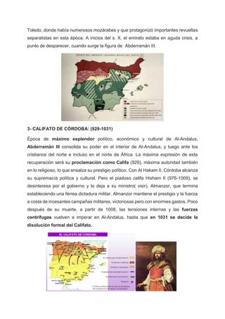 Toledo, donde había numerosos mozárabes y que protagonizó importantes revueltas
separatistas en esta época. A inicios del s. X, el emirato estaba en aguda crisis, a
punto de desparecer, cuando surge la figura de Abderramán III.
3- CALIFATO DE CÓRDOBA: (929-1031)
Época de máximo esplendor político, económico y cultural de Al-Andalus,
Abderramán III consolida su poder en el interior de Al-Andalus, y luego ante los
cristianos del norte e incluso en el norte de África. La máxima expresión de esta
recuperación será su proclamación como Califa (929), máxima autoridad también
en lo religioso, lo que ensalza su prestigio político. Con Al Hakam II, Córdoba alcanza
su supremacía política y cultural. Pero el piadoso califa Hisham II (976-1009), se
desinteresa por el gobierno y lo deja a su ministro( visir), Almanzor, que termina
estableciendo una férrea dictadura militar. Almanzor mantiene el prestigio y la fuerza
a costa de incesantes campañas militares, victoriosas pero con enormes gastos. Poco
después de su muerte, a partir de 1008, las tensiones internas y las fuerzas
centrífugas vuelven a imperar en Al-Andalus, hasta que en 1031 se decide la
disolución formal del Califato.
 