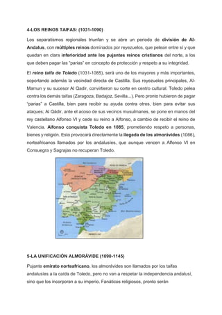 4-LOS REINOS TAIFAS: (1031-1090)
Los separatismos regionales triunfan y se abre un periodo de división de Al-
Andalus, con múltiples reinos dominados por reyezuelos, que pelean entre sí y que
quedan en clara inferioridad ante los pujantes reinos cristianos del norte, a los
que deben pagar las “parias” en concepto de protección y respeto a su integridad.
El reino taifa de Toledo (1031-1085), será uno de los mayores y más importantes,
soportando además la vecindad directa de Castilla. Sus reyezuelos principales, Al-
Mamun y su sucesor Al Qadir, convirtieron su corte en centro cultural. Toledo pelea
contra los demás taifas (Zaragoza, Badajoz, Sevilla...). Pero pronto hubieron de pagar
“parias” a Castilla, bien para recibir su ayuda contra otros, bien para evitar sus
ataques; Al Qádir, ante el acoso de sus vecinos musulmanes, se pone en manos del
rey castellano Alfonso VI y cede su reino a Alfonso, a cambio de recibir el reino de
Valencia. Alfonso conquista Toledo en 1085, prometiendo respeto a personas,
bienes y religión. Esto provocará directamente la llegada de los almorávides (1086),
norteafricanos llamados por los andalusíes, que aunque vencen a Alfonso VI en
Consuegra y Sagrajas no recuperan Toledo.
5-LA UNIFICACIÓN ALMORÁVIDE (1090-1145)
Pujante emirato norteafricano, los almorávides son llamados por los taifas
andalusíes a la caída de Toledo, pero no van a respetar la independencia andalusí,
sino que los incorporan a su imperio. Fanáticos religiosos, pronto serán
 