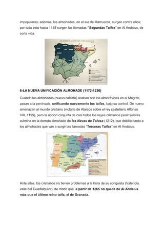 impopulares; además, los almohades, en el sur de Marruecos, surgen contra ellos;
por todo esto hacia 1145 surgen las llamadas ”Segundas Taifas” en Al Andalus, de
corta vida.
6-LA NUEVA UNIFICACIÓN ALMOHADE (1172-1230)
Cuando los almohades (nuevo califato) acaban con los almorávides en el Magreb,
pasan a la península, unificando nuevamente los taifas, bajo su control. De nuevo
amenazan al mundo cristiano (victoria de Alarcos sobre el rey castellano Alfonso
VIII, 1195), pero la acción conjunta de casi todos los reyes cristianos peninsulares
culmina en la derrota almohade de las Navas de Tolosa (1212), que debilita tanto a
los almohades que van a surgir las llamadas “Terceras Taifas” en Al Andalus.
Ante ellas, los cristianos no tienen problemas a la hora de su conquista (Valencia,
valle del Guadalquivir), de modo que, a partir de 1265 no queda de Al Andalus
más que el último reino taifa, el de Granada.
 