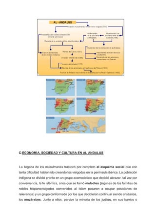 C-ECONOMÍA, SOCIEDAD Y CULTURA EN AL ANDALUS
La llegada de los musulmanes trastocó por completo el esquema social que con
tanta dificultad habían ido creando los visigodos en la península ibérica. La población
indígena se dividió pronto en un grupo acomodaticio que decidió abrazar, tal vez por
conveniencia, la fe islámica, a los que se llamó muladíes (algunas de las familias de
nobles hispanovisigodos convertidos al Islam pasaron a ocupar posiciones de
relevancia) y un grupo conformado por los que decidieron continuar siendo cristianos,
los mozárabes. Junto a ellos, pervive la minoría de los judíos, en sus barrios o
 
