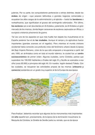 juderías. Por su parte, los conquistadores pertenecían a etnias distintas, desde los
árabes de origen —que poseían latifundios o grandes negocios comerciales y
ocupaban los altos cargos de la administración y el ejército— hasta los bereberes o
norteafricanos, que significaban el grueso del contingente colonizador.. Por último,
los esclavos van a ser abundantes en Al Andalus, justamente, es Al Andalus un gran
mercado de los mismos, donde llegan caravanas de esclavos capturados en África, o
europeos cristianos prisioneros de guerra.
Tal vez uno de los aspectos en que más huella han dejado los musulmanes en la
España posterior fue el de las ciudades. Aunque el campo y la agricultura fueron
importantes (grandes avances en el regadío). Pero mientras el mundo cristiano
occidental había conocido una profunda crisis del fenómeno urbano desde la época
del Bajo Imperio Romano, crisis de la que sólo empezará a recuperarse a partir del
año 1000, en al-Andalus como en todo el mundo islámico, la ciudad fue un centro
socioeconómico de primer orden. Algunas ciudades, como Córdoba, parece que
superaban los 100.000 habitantes a finales del siglo XI y Sevilla se acercaba a esa
cifra (unos 85.000) a principios del siglo XII. En nuestra región destacó Toledo. Con
las ciudades, se recuperan las actividades propias de las mismas (artesanía y
comercio) existentes en un grado muy superior al de la Europa de esa época
Para finalizar, debemos recordar que algunos de los monumentos más importantes
del arte español son, precisamente, de la época de la dominación musulmana: la
Mezquita de Córdoba, la Giralda de Sevilla (salvo su remate, que es de época
 