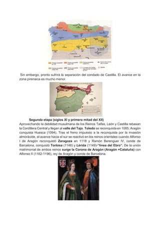 Sin embargo, pronto sufrirá la separación del condado de Castilla. El avance en la
zona pirenaica es mucho menor.
Segunda etapa (siglos XI y primera mitad del XII)
Aprovechando la debilidad musulmana de los Reinos Taifas, León y Castilla rebasan
la Cordillera Central y llegan al valle del Tajo. Toledo se reconquista en 1085; Aragón
conquista Huesca (1094). Tras el freno impuesto a la reconquista por la invasión
almorávide, el avance hacia el sur se reactivó en los reinos orientales cuando Alfonso
I de Aragón reconquistó Zaragoza en 1118 y Ramón Berenguer IV, conde de
Barcelona, conquistó Tortosa (1148) y Lérida (1149)-“línea del Ebro”. De la unión
matrimonial de ambos reinos surge la Corona de Aragón (Aragón +Cataluña) con
Alfonso II (1162-1196), rey de Aragón y conde de Barcelona.
 