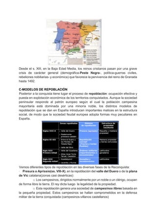 Desde el s. XIII, en la Baja Edad Media, los reinos cristianos pasan por una grave
crisis de carácter general (demográfica-Peste Negra-, política-guerras civiles,
rebeliones nobiliarias- y económica) que favorece la pervivencia del reino de Granada
hasta 1492.
C-MODELOS DE REPOBLACIÓN
Posterior a la conquista tiene lugar el proceso de repoblación: ocupación efectiva y
puesta en explotación económica de los territorios conquistados. Aunque la sociedad
peninsular responde al patrón europeo según el cual la población campesina
mayoritaria está dominada por una minoría noble, los distintos modelos de
repoblación que se dan en España introducen importantes matices en la estructura
social, de modo que la sociedad feudal europea adopta formas muy peculiares en
España.
Vemos diferentes tipos de repoblación en las diversas fases de la Reconquista:
· Presura o Aprissio(ss. VIII-X), en la repoblación del valle del Duero o de la plana
de Vic catalana(zonas casi desérticas):
o Los campesinos, dirigidos normalmente por un noble o un clérigo, ocupan
de forma libre la tierra. El rey dicta luego la legalidad de la propiedad.
o Esta repoblación genera una sociedad de campesinos libres basada en
la pequeña propiedad. Estos campesinos se hallan comprometidos en la defensa
militar de la tierra conquistada (campesinos-villanos castellanos)
 