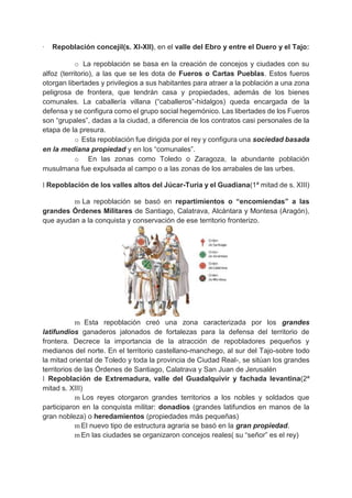 · Repoblación concejil(s. XI-XII), en el valle del Ebro y entre el Duero y el Tajo:
o La repoblación se basa en la creación de concejos y ciudades con su
alfoz (territorio), a las que se les dota de Fueros o Cartas Pueblas. Estos fueros
otorgan libertades y privilegios a sus habitantes para atraer a la población a una zona
peligrosa de frontera, que tendrán casa y propiedades, además de los bienes
comunales. La caballería villana (“caballeros”-hidalgos) queda encargada de la
defensa y se configura como el grupo social hegemónico. Las libertades de los Fueros
son “grupales”, dadas a la ciudad, a diferencia de los contratos casi personales de la
etapa de la presura.
o Esta repoblación fue dirigida por el rey y configura una sociedad basada
en la mediana propiedad y en los “comunales”.
o En las zonas como Toledo o Zaragoza, la abundante población
musulmana fue expulsada al campo o a las zonas de los arrabales de las urbes.
l Repoblación de los valles altos del Júcar-Turia y el Guadiana(1ª mitad de s. XIII)
m La repoblación se basó en repartimientos o “encomiendas” a las
grandes Órdenes Militares de Santiago, Calatrava, Alcántara y Montesa (Aragón),
que ayudan a la conquista y conservación de ese territorio fronterizo.
m Esta repoblación creó una zona caracterizada por los grandes
latifundios ganaderos jalonados de fortalezas para la defensa del territorio de
frontera. Decrece la importancia de la atracción de repobladores pequeños y
medianos del norte. En el territorio castellano-manchego, al sur del Tajo-sobre todo
la mitad oriental de Toledo y toda la provincia de Ciudad Real-, se sitúan los grandes
territorios de las Órdenes de Santiago, Calatrava y San Juan de Jerusalén
l Repoblación de Extremadura, valle del Guadalquivir y fachada levantina(2ª
mitad s. XIII)
m Los reyes otorgaron grandes territorios a los nobles y soldados que
participaron en la conquista militar: donadíos (grandes latifundios en manos de la
gran nobleza) o heredamientos (propiedades más pequeñas)
m El nuevo tipo de estructura agraria se basó en la gran propiedad.
m En las ciudades se organizaron concejos reales( su “señor” es el rey)
 