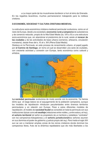 m La mayor parte de los musulmanes tendieron a huir al reino de Granada.
En los regadíos levantinos, muchos permanecieron trabajando para la nobleza
cristiana.
D-ECONOMÍA, SOCIEDAD Y CULTURA CRISTIANA MEDIEVAL
La estructura socio-económica cristiano-medieval peninsular evoluciona, como en el
resto de Europa, desde una sociedad y economía rural y campesina de subsistencia
y de comercio reducido, propia de la Alta Edad Media (ss. VIII a XI) a una estructura
socio-económica que, sin abandonar el predominio de lo rural, asiste al renacer de
las ciudades y de las actividades de base urbana (comercio, artesanía, circulación
monetaria), desde fines del s. XI al s. XIII (Plena Edad Media).
Destaca en la Península, en este proceso de renacimiento urbano, el papel jugado
por el Camino de Santiago, en torno al cual se desarrollan una serie de ciudades,
con creciente actividad y conexión con Europa, tanto económica como cultural y
artística.
La sociedad peninsular evoluciona de modo acorde con la economía. Ya hemos
dicho que el rasgo básico es el sojuzgamiento de la población campesina, aunque
los modelos de repoblación introducen peculiaridades entre diversos territorios
peninsulares y en relación con Europa. Pese a estos diferentes modelos de
repoblación, el modelo de sociedad feudal se consolidó en toda la península con sus
instituciones típicas como el vasallaje (relaciones entre nobles, y entre estos y el rey),
el señorío territorial (el señor es propietario de un territorio y establece “contratos”
con los campesinos-trabajadores) y el señorío jurisdiccional(los señores asumen
en sus dominios el poder de gobierno y justicia propio del rey). Pero hasta el siglo XIII
aun se van a mantener amplias zonas de los reinos cristianos donde dominan los
campesinos libres, fruto de la dinámica repobladora que dio más libertades a los
 