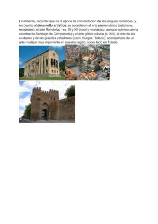 Finalmente, recordar que es la época de consolidación de las lenguas romances; y
en cuanto al desarrollo artístico, se sucedieron el arte prerrománico (asturiano,
mozárabe), el arte Románico –ss. XI y XII-(rural y monástico, aunque culmina con la
catedral de Santiago de Compostela) y el arte gótico clásico (s. XIII), el arte de las
ciudades y de las grandes catedrales (León, Burgos, Toledo), acompañado de un
arte mudéjar muy importante en nuestra región, sobre todo en Toledo.
 