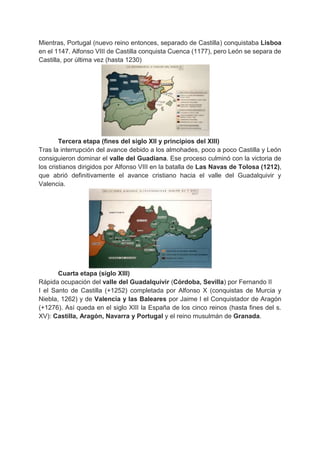 Mientras, Portugal (nuevo reino entonces, separado de Castilla) conquistaba Lisboa
en el 1147. Alfonso VIII de Castilla conquista Cuenca (1177), pero León se separa de
Castilla, por última vez (hasta 1230)
Tercera etapa (fines del siglo XII y principios del XIII)
Tras la interrupción del avance debido a los almohades, poco a poco Castilla y León
consiguieron dominar el valle del Guadiana. Ese proceso culminó con la victoria de
los cristianos dirigidos por Alfonso VIII en la batalla de Las Navas de Tolosa (1212),
que abrió definitivamente el avance cristiano hacia el valle del Guadalquivir y
Valencia.
Cuarta etapa (siglo XIII)
Rápida ocupación del valle del Guadalquivir (Córdoba, Sevilla) por Fernando II
I el Santo de Castilla (+1252) completada por Alfonso X (conquistas de Murcia y
Niebla, 1262) y de Valencia y las Baleares por Jaime I el Conquistador de Aragón
(+1276). Así queda en el siglo XIII la España de los cinco reinos (hasta fines del s.
XV): Castilla, Aragón, Navarra y Portugal y el reino musulmán de Granada.
 