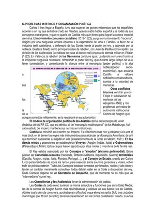 C-PROBLEMAS INTERNOS Y ORGANIZACIÓN POLÍTICA
Carlos I, tras llegar a España, tuvo que superar las graves reticencias que los españoles
oponían a un rey que se había criado en Flandes, apenas sabía hablar español y se rodeó de sus
consejeros extranjeros, y que no quería de Castilla más que dinero para lograr la corona imperial
alemana. El movimiento comunero castellano (1519-1522), surge como movimiento “nacional”,
dirigido por una burguesía urbana opuesta a la exportación de lana a Flandes, a favor de la
industria textil castellana, y defensora de las Cortes frente al poder del rey, y apoyado por la
nobleza. Destaca Toledo como principal núcleo de rebelión, con Juan de Padilla como capitán. La
división de los sublevados (la nobleza se pasa al bando real) provoca la derrota militar en Villalar
(1522). En Valencia, la rebelión de las Germanías concluye igual. La derrota comunera frustra a
la incipiente burguesía castellana, reforzando el poder del rey, que durante largo tiempo no va a
tener contestación, y consolidando la alianza entre la monarquía (poder político) y la alta
nobleza(poder socio-
económico), que anclaría
a Castilla a valores
nobiliarios conservadores,
sumisa a la voluntad de
sus monarcas
Otros conflictos
internos vendrán ya con
Felipe II: sublevación de
los moriscos de las
Alpujarras-1569) y los
problemas derivados de
la autonomía institucional
de la Corona de Aragón (que
aunque sometida militarmente, se la respetará en su autonomía)
El modelo de organización política de los Austrias deriva del concepto de unión
dinástica de los RR CC, que es idéntico al de “monarquía multinacional” de los Habsburgo. Así,
cada estado del imperio mantiene sus normas e instituciones.
Castilla se convirtió en el centro del Imperio. Es el territorio más rico y poblado y a la vez el
más dócil; en él tienen los reyes más instrumentos para alcanzar la Monarquía Autoritaria; de ahí
que terminen asentando su capital en ella (establecimiento de la Corte en Madrid, 1561). En los
demás reinos y posesiones se establecieron Virreyes (Aragón, Indias, Italia) o Gobernadores
(Países Bajos, Milán). Estos cargos fueron ejercidos por altos nobles o miembros de la familia real.
El Rey estaba asesorado por los Consejos o “sínodos” (sistema polisinodial). Estos
podían ser sectoriales-técnicos (Hacienda, Órdenes Militares, Inquisición, Guerra) territoriales
(Castilla, Aragón, Indias, Italia, Flandes, Portugal…), y el Consejo de Estado, creado por Carlos
I, con personalidades de todos los reinos, para asesorar sobre asuntos generales y vitales, sobre
todo de política exterior. Todos los Consejos estaban formados por letrados, nobles y alto clero y
tenían un carácter meramente consultivo; todos debían estar en la Corte a disposición del rey.
Cada Consejo dispone de un Secretario de Despacho, que de momento no es más que un
“intermediario” con el rey.
Las Chancillerías y las Audiencias llevan la administración de justicia.
Las Cortes de cada reino tuvieron la misma estructura y funciones que en la Edad Media;
las de la corona de Aragón fueron más reivindicativas y celosas de sus fueros; las de Castilla,
dóciles tras la derrota comunera, aprobaban sin dificultad lo que el rey les pedía. Solo tres ciudades
manchegas (de 18 con derecho) tienen representación en las Cortes castellanas: Toledo, Cuenca
 
