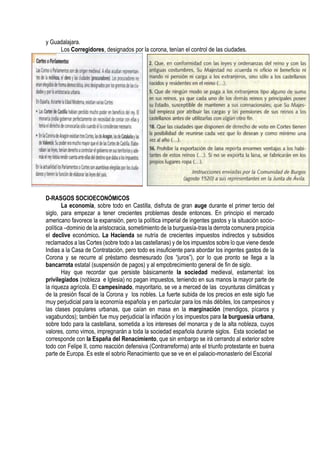 y Guadalajara.
Los Corregidores, designados por la corona, tenían el control de las ciudades.
D-RASGOS SOCIOECONÓMICOS
La economía, sobre todo en Castilla, disfruta de gran auge durante el primer tercio del
siglo, para empezar a tener crecientes problemas desde entonces. En principio el mercado
americano favorece la expansión, pero la política imperial de ingentes gastos y la situación socio-
política –dominio de la aristocracia, sometimiento de la burguesía-tras la derrota comunera propicia
el declive económico. La Hacienda se nutría de crecientes impuestos indirectos y subsidios
reclamados a las Cortes (sobre todo a las castellanas) y de los impuestos sobre lo que viene desde
Indias a la Casa de Contratación, pero todo es insuficiente para abordar los ingentes gastos de la
Corona y se recurre al préstamo desmesurado (los “juros”), por lo que pronto se llega a la
bancarrota estatal (suspensión de pagos) y al empobrecimiento general de fin de siglo.
Hay que recordar que persiste básicamente la sociedad medieval, estamental: los
privilegiados (nobleza e Iglesia) no pagan impuestos, teniendo en sus manos la mayor parte de
la riqueza agrícola. El campesinado, mayoritario, se ve a merced de las coyunturas climáticas y
de la presión fiscal de la Corona y los nobles. La fuerte subida de los precios en este siglo fue
muy perjudicial para la economía española y en particular para los más débiles, los campesinos y
las clases populares urbanas, que caían en masa en la marginación (mendigos, pícaros y
vagabundos); también fue muy perjudicial la inflación y los impuestos para la burguesía urbana,
sobre todo para la castellana, sometida a los intereses del monarca y de la alta nobleza, cuyos
valores, como vimos, impregnarán a toda la sociedad española durante siglos. Esta sociedad se
corresponde con la España del Renacimiento, que sin embargo se irá cerrando al exterior sobre
todo con Felipe II, como reacción defensiva (Contrarreforma) ante el triunfo protestante en buena
parte de Europa. Es este el sobrio Renacimiento que se ve en el palacio-monasterio del Escorial
 