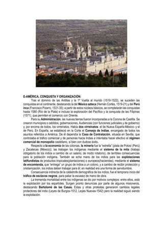 E-AMÉRICA, CONQUISTA Y ORGANIZACIÓN:
Tras el dominio de las Antillas y la 1ª Vuelta al mundo (1519-1522), se suceden las
conquistas en el continente, destacando la del México azteca (Hernán Cortés, 1519-21) y del Perú
inca (Francisco Pizarro, 1531-35); a partir de estos núcleos básicos, se completarán las conquistas
hasta 1580 (Río de la Plata) e incluso la exploración del Pacífico y la conquista de las Filipinas
(1571), que permiten el comercio con Oriente.
Para su Administración, las nuevas tierras fueron incorporadas a la Corona de Castilla. Se
crearon municipios o cabildos, gobernaciones, Audiencias (con funciones judiciales y de gobierno)
y, por encima de todos, los virreinatos. Había dos virreinatos: el de Nueva España-México- y el
de Perú. En España, se estableció en la Corte el Consejo de Indias, encargado de todos los
asuntos referidos a América. De él dependía la Casa de Contratación, situada en Sevilla, que
controlaba el tráfico comercial y de personas hacia Indias e intentaba hacer efectivo el régimen
comercial de monopolio castellano, si bien con dudoso éxito.
Respecto a la economía de las colonias, la minería fue la “estrella” (plata de Potosí (Perú)
y Zacatecas (México)); las trabajan los indígenas mediante el sistema de la mita (trabajo
obligatorio de los indios a cambio de un salario, de modo rotatorio), de terribles consecuencias
para la población indígena. También se echa mano de los indios para las explotaciones
latifundistas de productos tropicales(plantaciones) o europeos(haciendas), mediante el sistema
de encomienda, que “entrega” un grupo de indios a un colono, y a cambio de recibir protección y
cristianización, los indios deben trabajar para él; en realidad era una forma de servidumbre.
Consecuencia indirecta de la catástrofe demográfica de los indios, fue el temprano inicio del
tráfico de esclavos negros, para paliar la escasez de mano de obra.
La tremenda mortalidad entre los indígenas se dio por motivos complejos: entre ellos, está
la explotación por los españoles. Surgen pronto denuncias por parte de algunos misioneros,
destacando Bartolomé de las Casas. Estas y otras protestas generaron cambios legales
protectores del indio (Leyes de Burgos-1512, Leyes Nuevas-1542) pero la realidad siguió siendo
la explotación.
 