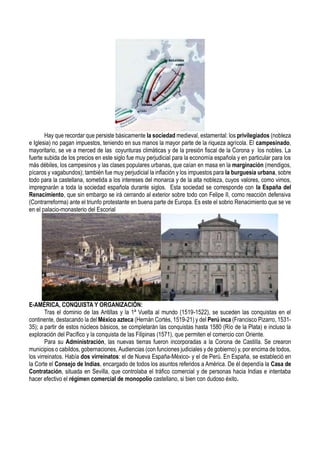 Hay que recordar que persiste básicamente la sociedad medieval, estamental: los privilegiados (nobleza
e Iglesia) no pagan impuestos, teniendo en sus manos la mayor parte de la riqueza agrícola. El campesinado,
mayoritario, se ve a merced de las coyunturas climáticas y de la presión fiscal de la Corona y los nobles. La
fuerte subida de los precios en este siglo fue muy perjudicial para la economía española y en particular para los
más débiles, los campesinos y las clases populares urbanas, que caían en masa en la marginación (mendigos,
pícaros y vagabundos); también fue muy perjudicial la inflación y los impuestos para la burguesía urbana, sobre
todo para la castellana, sometida a los intereses del monarca y de la alta nobleza, cuyos valores, como vimos,
impregnarán a toda la sociedad española durante siglos. Esta sociedad se corresponde con la España del
Renacimiento, que sin embargo se irá cerrando al exterior sobre todo con Felipe II, como reacción defensiva
(Contrarreforma) ante el triunfo protestante en buena parte de Europa. Es este el sobrio Renacimiento que se ve
en el palacio-monasterio del Escorial
E-AMÉRICA, CONQUISTA Y ORGANIZACIÓN:
Tras el dominio de las Antillas y la 1ª Vuelta al mundo (1519-1522), se suceden las conquistas en el
continente, destacando la del México azteca (Hernán Cortés, 1519-21) y del Perú inca (Francisco Pizarro, 1531-
35); a partir de estos núcleos básicos, se completarán las conquistas hasta 1580 (Río de la Plata) e incluso la
exploración del Pacífico y la conquista de las Filipinas (1571), que permiten el comercio con Oriente.
Para su Administración, las nuevas tierras fueron incorporadas a la Corona de Castilla. Se crearon
municipios o cabildos, gobernaciones, Audiencias (con funciones judiciales y de gobierno) y, por encima de todos,
los virreinatos. Había dos virreinatos: el de Nueva España-México- y el de Perú. En España, se estableció en
la Corte el Consejo de Indias, encargado de todos los asuntos referidos a América. De él dependía la Casa de
Contratación, situada en Sevilla, que controlaba el tráfico comercial y de personas hacia Indias e intentaba
hacer efectivo el régimen comercial de monopolio castellano, si bien con dudoso éxito.
 