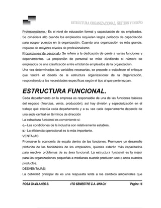 Profesionalismo.- Es el nivel de educación formal y capacitación de los empleados.
Se considera alto cuando los empleados requieren largos períodos de capacitación
para ocupar puestos en la organización. Cuando una organización es más grande,
requiere de mayores niveles de profesionalismo.
Proporciones de personal.- Se refiere a la dedicación de gente a varias funciones y
departamentos. La proporción de personal se mide dividiendo el número de
empleados de una clasificación entre el total de empleados de la organización.
Una vez determinados las variables necesarias, se procede a establecer el enfoque
que tendrá el diseño de la estructura organizacional de la Organización,
respondiendo a las necesidades específicas según el tipo al que pertenezcan.
ESTRUCTURA FUNCIONAL.
Cada departamento en la empresa es responsable de una de las funciones básicas
del negocio (finanzas, venta, producción); así hay división y especialización en el
trabajo que efectúa cada departamento y a su vez cada departamento depende de
una sede central en términos de dirección
La estructura funcional es conveniente si:
o.- Las condiciones de la industria son relativamente estables.
o.- La eficiencia operacional es lo más importante.
VENTAJAS:
Promueve la economía de escala dentro de las funciones. Promueve un desarrollo
profundo de las habilidades de los empleados, quienes estarán más capacitados
para resolver problemas de su área funcional. La estructura funcional es la mejor
para las organizaciones pequeñas a medianas cuando producen uno o unos cuantos
productos.
DESVENTAJAS:
La debilidad principal de es una respuesta lenta a los cambios ambientales que
ROSA GAVILANES B. 4TO SEMESTRE C.A.-UNACH Página 16
 