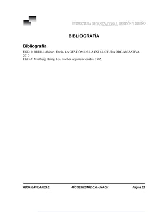 BIBLIOGRAFÍA
Bibliografía
EGD-1: BRULL Alabart Enric, LA GESTIÓN DE LA ESTRUCTURA ORGANIZATIVA,
2010
EGD-2: Mintberg Henry, Los diseños organizacionales, 1985
ROSA GAVILANES B. 4TO SEMESTRE C.A.-UNACH Página 23
 