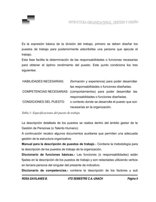 Es la expresión básica de la división del trabajo, primero se deben diseñar los
puestos de trabajo para posteriormente adscribirles una persona que ejecute el
trabajo.
Esta fase facilita la determinación de las responsabilidades o funciones necesarias
para obtener el óptimo rendimiento del puesto. Este punto condiciona los tres
siguientes:
HABILIDADES NECESARIAS: (formación y experiencia) para poder desarrollar
las responsabilidades o funciones diseñadas.
COMPETENCIAS NECESARIAS: (comportamientos) para poder desarrollar las
responsabilidades o funciones diseñadas.
CONDICIONES DEL PUESTO: o contexto donde se desarrolla el puesto que son
necesarias en la organización.
Tabla 1: Especificaciones del puesto de trabajo
La descripción detallada de los puestos se realiza dentro del ámbito gestor de la
Gestión de Personas (o Talento Humano).
A continuación recalco algunos documentos auxiliares que permiten una adecuada
gestión de la estructura organizativa:
Manual para la descripción de puestos de trabajo.- Contiene la metodología para
la descripción de los puestos de trabajo de la organización.
Diccionario de funciones básicas.- Las funciones (o responsabilidades) están
fijadas en la descripción de los puestos de trabajo y son redactadas utilizando verbos
en tercera persona del singular del presente de indicativo.
Diccionario de competencias.- contiene la descripción de los factores y sub
ROSA GAVILANES B. 4TO SEMESTRE C.A.-UNACH Página 9
 
