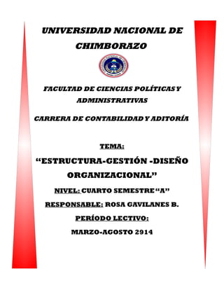 UNIVERSIDAD NACIONAL DE
CHIMBORAZO
FACULTAD DE CIENCIAS POLÍTICASY
ADMINISTRATIVAS
CARRERA DE CONTABILIDADY ADITORÍA
TEMA:
“ESTRUCTURA-GESTIÓN -DISEÑO
ORGANIZACIONAL”
NIVEL: CUARTO SEMESTRE“A”
RESPONSABLE: ROSA GAVILANES B.
PERÍODO LECTIVO:
MARZO-AGOSTO 2914
 