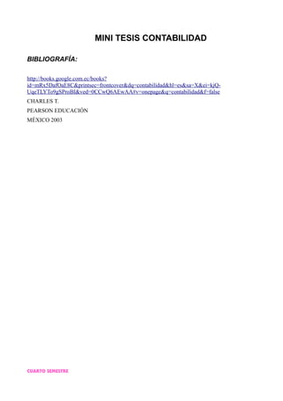 MINI TESIS CONTABILIDAD
BIBLIOGRAFÍA:
http://books.google.com.ec/books?
id=mRx5DafOaE8C&printsec=frontcover&dq=contabilidad&hl=es&sa=X&ei=kjQ-
UqeTLYTo9gSProBI&ved=0CCwQ6AEwAA#v=onepage&q=contabilidad&f=false
CHARLES T.
PEARSON EDUCACIÓN
MÉXICO 2003
CUARTO SEMESTRE
 
