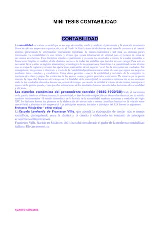 MINI TESIS CONTABILIDAD
CONTABILIDAD
La contabilidad es la ciencia social que se encarga de estudiar, medir y analizar el patrimonio y la situación económica
financiera de una empresa u organización, con el fin de facilitar la toma de decisiones en el seno de la misma y el control
externo, presentando la información, previamente registrada, de manera sistemática y útil para las distintas partes
interesadas. La contabilidad es una ciencia y técnica que aporta información de utilidad para el proceso de toma de
decisiones económicas. Esta disciplina estudia el patrimonio y presenta los resultados a través de estados contables o
financieros. Implica el análisis desde distintos sectores de todas las variables que inciden en este campo. Para esto es
necesario llevar a cabo un registro sistemático y cronológico de las operaciones financieras. La contabilidad es una técnica
que se ocupa de registrar y resumir las operaciones mercantiles de un negocio con el fin de interpretar sus resultados. Por
consiguiente, los gerentes o directores a través de la contabilidad podrán orientarse sobre el curso que siguen sus negocios
mediante datos contables y estadísticos. Estos datos permiten conocer la estabilidad y solvencia de la compañía, la
corriente de cobros y pagos, las tendencias de las ventas, costos y gastos generales, entre otros. De manera que se pueda
conocer la capacidad financiera de la empresa. La finalidad de la contabilidad es suministrar información en un momento
dado de los resultados obtenidos durante un período de tiempo, que resulta de utilidad a la toma de decisiones, tanto para el
control de la gestión pasada, como para las estimaciones de los resultados futuros, dotando tales decisiones de racionalidad
y eficiente.
Las escuelas económicas del pensamiento contable (1850-1920/30)Desde el nacimiento
de la partida doble en el Renacimiento, la contabilidad, si bien ha sido enriquecida con desarrollos técnicos, no ha sufrido
cambios fundamentales. El estudio sistemático de la historia de la contabilidad moderna comienza a mediados del siglo
XIX, los italianos fueron los pioneros en la elaboración de teorías más o menos científicas basadas en la relación entre
contabilidad y administración empresarial. Las principales escuelas, iniciadas a principios del XIX fueron las siguientes:
Francesco Villa[editar · editar código]
La Escuela Lombarda de Francesco Villa, que aborda la elaboración de teorías más o menos
científicas, distinguiendo entre la técnica y la ciencia y elaborando un conjunto de principios
económico-administrativos.
Francesco Villa. Nacido en Milán en 1801, ha sido considerado el padre de la moderna contabilidad
italiana. Efectivamente, su
CUARTO SEMESTRE
 
