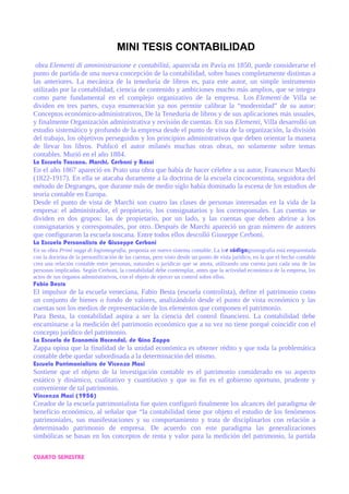 MINI TESIS CONTABILIDAD
obra Elementi di amministrazione e contabilitá, aparecida en Pavía en 1850, puede considerarse el
punto de partida de una nueva concepción de la contabilidad, sobre bases completamente distintas a
las anteriores. La mecánica de la teneduría de libros es, para este autor, un simple instrumento
utilizado por la contabilidad, ciencia de contenido y ambiciones mucho más amplios, que se integra
como parte fundamental en el complejo organizativo de la empresa. Los Elementi de Villa se
dividen en tres partes, cuya enumeración ya nos permite calibrar la “modernidad” de su autor:
Conceptos económico-administrativos, De la Teneduría de libros y de sus aplicaciones más usuales,
y finalmente Organización administrativa y revisión de cuentas. En sus Elementi, Villa desarrolló un
estudio sistemático y profundo de la empresa desde el punto de vista de la organización, la división
del trabajo, los objetivos perseguidos y los principios administrativos que deben orientar la manera
de llevar los libros. Publicó el autor milanés muchas otras obras, no solamente sobre temas
contables. Murió en el año 1884.
La Escuela Toscana. Marchi, Cerboni y Rossi
En el año 1867 apareció en Prato una obra que había de hacer célebre a su autor, Francesco Marchi
(1822-1917). En ella se atacaba duramente a la doctrina de la escuela cincocuentista, seguidora del
método de Degranges, que durante más de medio siglo había dominado la escena de los estudios de
teoría contable en Europa.
Desde el punto de vista de Marchi son cuatro las clases de personas interesadas en la vida de la
empresa: el administrador, el propietario, los consignatarios y los corresponsales. Las cuentas se
dividen en dos grupos: las de propietario, por un lado, y las cuentas que deben abrirse a los
consignatarios y corresponsales, por otro. Después de Marchi apareció un gran número de autores
que configuraron la escuela toscana. Entre todos ellos descolló Giuseppe Cerboni.
La Escuela Personalista de Giuseppe Cerboni
En su obra Primi saggi di logismografia, proponía un nuevo sistema contable. La lor códigogismografía está emparentada
con la doctrina de la personificación de las cuentas, pero visto desde un punto de vista jurídico, en la que el hecho contable
crea una relación contable entre personas, naturales o jurídicas que se anota, utilizando una cuenta para cada una de las
personas implicadas. Según Cerboni, la contabilidad debe contemplar, antes que la actividad económica de la empresa, los
actos de sus órganos administrativos, con el objeto de ejercer un control sobre ellos.
Fabio Besta
El impulsor de la escuela veneciana, Fabio Besta (escuela controlista), define el patrimonio como
un conjunto de bienes o fondo de valores, analizándolo desde el punto de vista económico y las
cuentas son los medios de representación de los elementos que componen el patrimonio.
Para Besta, la contabilidad aspira a ser la ciencia del control financiero. La contabilidad debe
encaminarse a la medición del patrimonio económico que a su vez no tiene porqué coincidir con el
concepto jurídico del patrimonio.
La Escuela de Economía Hacendal, de Gino Zappa
Zappa opina que la finalidad de la unidad económica es obtener rédito y que toda la problemática
contable debe quedar subordinada a la determinación del mismo.
Escuela Patrimonialista de Vicenzo Masi
Sostiene que el objeto de la investigación contable es el patrimonio considerado en su aspecto
estático y dinámico, cualitativo y cuantitativo y que su fin es el gobierno oportuno, prudente y
conveniente de tal patrimonio.
Vincenzo Masi (1956)
Creador de la escuela patrimonialista fue quien configuró finalmente los alcances del paradigma de
beneficio económico, al señalar que “la contabilidad tiene por objeto el estudio de los fenómenos
patrimoniales, sus manifestaciones y su comportamiento y trata de disciplinarlos con relación a
determinado patrimonio de empresa. De acuerdo con este paradigma las generalizaciones
simbólicas se basan en los conceptos de renta y valor para la medición del patrimonio, la partida
CUARTO SEMESTRE
 