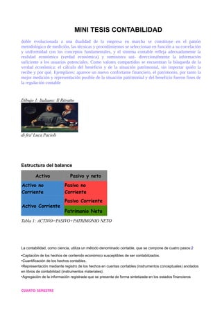 MINI TESIS CONTABILIDAD
doble evolucionada a una dualidad de la empresa en marcha se constituye en el patrón
metodológico de medición, las técnicas y procedimientos se seleccionan en función a su correlación
y uniformidad con los conceptos fundamentales, y el sistema contable refleja adecuadamente la
realidad económica (verdad económica) y suministra uni- direccionalmente la información
suficiente a los usuarios potenciales. Como valores compartidos se encuentran la búsqueda de la
verdad económica: el cálculo del beneficio y de la situación patrimonial, sin importar quién la
recibe y por qué. Ejemplares: aparece un nuevo confortante financiero, el patrimonio, por tanto la
mejor medición y representación posible de la situación patrimonial y del beneficio fueron fines de
la regulación contable
Dibujo 1: Italiano: Il Ritratto
di fra' Luca Pacioli
Estructura del balance
Activo Pasivo y neto
Activo no
Corriente
Pasivo no
Corriente
Activo Corriente
Pasivo Corriente
Patrimonio Neto
Tabla 1: ACTIVO=PASIVO+PATRIMONIO NETO
La contabilidad, como ciencia, utiliza un método denominado contable, que se compone de cuatro pasos:2
•Captación de los hechos de contenido económico susceptibles de ser contabilizados.
•Cuantificación de los hechos contables.
•Representación mediante registro de los hechos en cuentas contables (instrumentos conceptuales) anotados
en libros de contabilidad (instrumentos materiales).
•Agregación de la información registrada que se presenta de forma sintetizada en los estados financieros
CUARTO SEMESTRE
 
