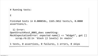 #	
  Running	
  tests:
	
  
E
	
  
Finished	
  tests	
  in	
  0.000858s,	
  1165.5012	
  tests/s,	
  0.0000	
  
assertions/s.
	
  
	
  	
  1)	
  Error:
OpenStruct#test_0001_does	
  something:
MockExpectationError:	
  expected	
  name()	
  =>	
  "Widget",	
  got	
  []
	
  	
  	
  	
  scrap.rb:22:in	
  `block	
  (2	
  levels)	
  in	
  <main>'
	
  
1	
  tests,	
  0	
  assertions,	
  0	
  failures,	
  1	
  errors,	
  0	
  skips	
  
Tuesday, September 10, 13
 