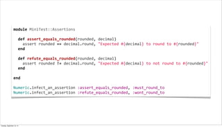 module	
  MiniTest::Assertions
	
  
	
  	
  def	
  assert_equals_rounded(rounded,	
  decimal)
	
  	
  	
  	
  assert	
  rounded	
  ==	
  decimal.round,	
  "Expected	
  #{decimal}	
  to	
  round	
  to	
  #{rounded}"
	
  	
  end
	
  
	
  	
  def	
  refute_equals_rounded(rounded,	
  decimal)
	
  	
  	
  	
  assert	
  rounded	
  !=	
  decimal.round,	
  "Expected	
  #{decimal}	
  to	
  not	
  round	
  to	
  #{rounded}"
	
  	
  end
	
  
end
	
  
Numeric.infect_an_assertion	
  :assert_equals_rounded,	
  :must_round_to
Numeric.infect_an_assertion	
  :refute_equals_rounded,	
  :wont_round_to
Tuesday, September 10, 13
 