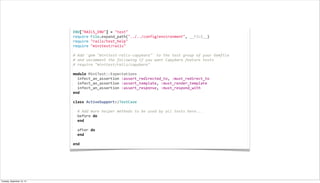 ENV["RAILS_ENV"]	
  =	
  "test"
require	
  File.expand_path("../../config/environment",	
  __FILE__)
require	
  "rails/test_help"
require	
  "minitest/rails"
	
  
#	
  Add	
  `gem	
  "minitest-­‐rails-­‐capybara"`	
  to	
  the	
  test	
  group	
  of	
  your	
  Gemfile
#	
  and	
  uncomment	
  the	
  following	
  if	
  you	
  want	
  Capybara	
  feature	
  tests
#	
  require	
  "minitest/rails/capybara"
	
  
module	
  MiniTest::Expectations
	
  	
  infect_an_assertion	
  :assert_redirected_to,	
  :must_redirect_to
	
  	
  infect_an_assertion	
  :assert_template,	
  :must_render_template
	
  	
  infect_an_assertion	
  :assert_response,	
  :must_respond_with
end
	
  
class	
  ActiveSupport::TestCase
	
  
	
  	
  #	
  Add	
  more	
  helper	
  methods	
  to	
  be	
  used	
  by	
  all	
  tests	
  here...
	
  	
  before	
  do
	
  	
  end
	
  
	
  	
  after	
  do
	
  	
  end
	
  
end
Tuesday, September 10, 13
 