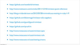 • https://github.com/seattlerb/minitest
• http://www.mattsears.com/articles/2011/12/10/minitest-quick-reference
• http://blog.arvidandersson.se/2012/03/28/minimalicous-testing-in-ruby-1-9
• https://github.com/blowmage/minitest-rails-capybara
• https://github.com/guard/guard-minitest
• https://github.com/qrush/m
• http://www.metacasts.tv/casts/minitest-spec
• http://www.metacasts.tv/casts/minitest-rails
• http://www.metacasts.tv/casts/testing-sinatra
Tuesday, September 10, 13
 