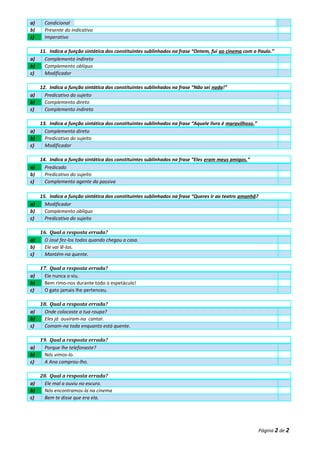 a) Condicional
b) Presente do indicativo
c) Imperativo
11. Indica a função sintática dos constituintes sublinhados na frase “Ontem, fui ao cinema com o Paulo.”
a) Complemento indireto
b) Complemento oblíquo
c) Modificador
12. Indica a função sintática dos constituintes sublinhados na frase “Não sei nada!”
a) Predicativo do sujeito
b) Complemento direto
c) Complemento indireto
13. Indica a função sintática dos constituintes sublinhados na frase “Aquele livro é maravilhoso.”
a) Complemento direto
b) Predicativo do sujeito
c) Modificador
14. Indica a função sintática dos constituintes sublinhados na frase “Eles eram meus amigos.”
a) Predicado
b) Predicativo do sujeito
c) Complemento agente da passiva
15. Indica a função sintática dos constituintes sublinhados na frase “Queres ir ao teatro amanhã?
a) Modificador
b) Complemento oblíquo
c) Predicativo do sujeito
16. Qual a resposta errada?
a) O José fez-los todos quando chegou a casa.
b) Ele vai lê-los.
c) Mantém-na quente.
17. Qual a resposta errada?
a) Ele nunca o viu.
b) Bem rimo-nos durante todo o espetáculo!
c) O gato jamais lhe pertenceu.
18. Qual a resposta errada?
a) Onde colocaste a tua roupa?
b) Eles já ouviram-na cantar.
c) Comam-na toda enquanto está quente.
19. Qual a resposta errada?
a) Porque lhe telefonaste?
b) Nós vimos-lo.
c) A Ana comprou-lho.
20. Qual a resposta errada?
a) Ele mal a ouviu no escuro.
b) Nós encontramos-la na cinema
c) Bem te disse que era ela.
Página 2 de 2
 