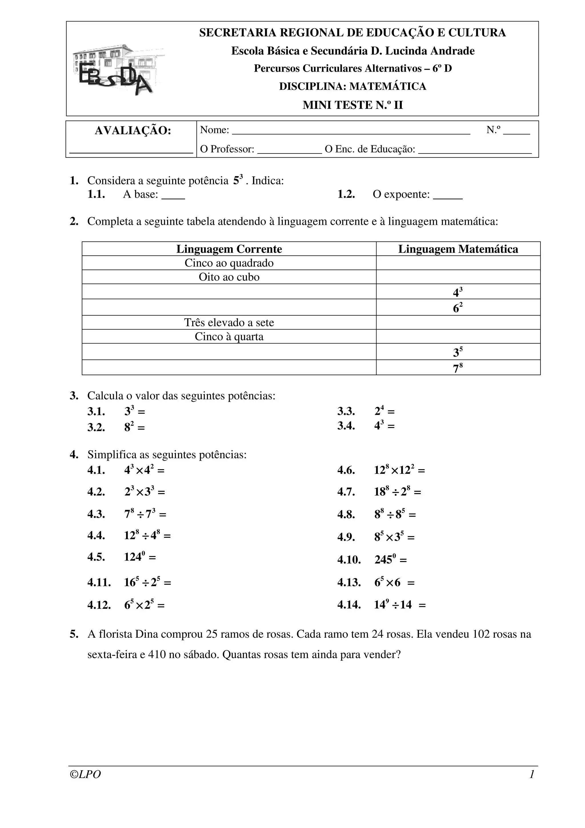 ©LPO 1
SECRETARIA REGIONAL DE EDUCAÇÃO E CULTURA
Escola Básica e Secundária D. Lucinda Andrade
Percursos Curriculares Alternativos – 6º D
DISCIPLINA: MATEMÁTICA
MINI TESTE N.º II
AVALIAÇÃO:
_____________________
Nome: ____________________________________________ N.º _____
O Professor: ____________ O Enc. de Educação: _____________________
1. Considera a seguinte potência 3
5 . Indica:
1.1. A base: ____ 1.2. O expoente: _____
2. Completa a seguinte tabela atendendo à linguagem corrente e à linguagem matemática:
Linguagem Corrente Linguagem Matemática
Cinco ao quadrado
Oito ao cubo
3
4
2
6
Três elevado a sete
Cinco à quarta
5
3
8
7
3. Calcula o valor das seguintes potências:
3.1. 3
3 ====
3.2. 2
8 ====
3.3. 4
2 ====
3.4. 3
4 ====
4. Simplifica as seguintes potências:
4.1. 3 2
4 4× =× =× =× =
4.2. 3 3
2 3× =× =× =× =
4.3. 8 3
7 7÷ =÷ =÷ =÷ =
4.4. 8 8
12 4÷ =÷ =÷ =÷ =
4.5. 0
124 ====
4.6. 8 2
12 12× =× =× =× =
4.7. 8 8
18 2÷ =÷ =÷ =÷ =
4.8. 8 5
8 8÷ =÷ =÷ =÷ =
4.9. 5 5
8 3× =× =× =× =
4.10. 0
245 ====
4.11. 5 5
16 2÷ =÷ =÷ =÷ =
4.12. 5 5
6 2× =× =× =× =
4.13. 5
6 6× =× =× =× =
4.14. 9
14 14÷ =÷ =÷ =÷ =
5. A florista Dina comprou 25 ramos de rosas. Cada ramo tem 24 rosas. Ela vendeu 102 rosas na
sexta-feira e 410 no sábado. Quantas rosas tem ainda para vender?