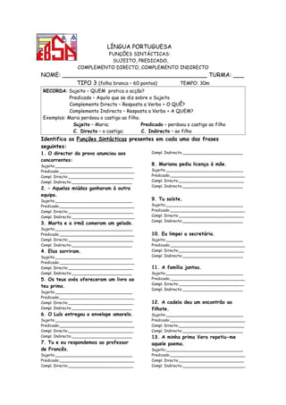 LÍNGUA PORTUGUESA
                         FUNÇÕES SINTÁCTICAS:
                           SUJEITO, PREDICADO,
                COMPLEMENTO DIRECTO, COMPLEMENTO INDIRECTO
NOME: ________________________________________ TURMA: ___
          TIPO 3 (folha branca – 60 pontos) TEMPO: 30m
RECORDA: Sujeito – QUEM pratica a acção?
           Predicado – Aquilo que se diz sobre o Sujeito
           Complemento Directo – Resposta a Verbo + O QUÊ?
           Complemento Indirecto – Resposta a Verbo + A QUEM?
Exemplos: Maria perdoou o castigo ao filho.
             Sujeito – Maria;               Predicado – perdoou o castigo ao filho
             C. Directo – o castigo;        C. Indirecto – ao filho
Identifica as Funções Sintácticas presentes em cada uma das frases
seguintes:
1. O director da prova anunciou aos             Compl. Indirecto:_________________________

concorrentes:
Sujeito:________________________________        8. Mariana pediu licença à mãe.
Predicado:_______________________________       Sujeito:________________________________
Compl. Directo:___________________________      Predicado:_______________________________
Compl. Indirecto:_________________________      Compl. Directo:___________________________
                                                Compl. Indirecto:_________________________
2. – Aquelas miúdas ganharam à outra
equipa.
Sujeito:________________________________        9. Tu saíste.
Predicado:_______________________________       Sujeito:________________________________
Compl. Directo:___________________________      Predicado:_______________________________
Compl. Indirecto:__________________________     Compl. Directo:___________________________
                                                Compl. Indirecto:_________________________
3. Marta e a irmã comeram um gelado.
Sujeito:________________________________
Predicado:_______________________________       10. Eu limpei a secretária.
Compl. Directo:___________________________      Sujeito:________________________________
Compl. Indirecto:_________________________      Predicado:_______________________________
4. Elas sorriram.                               Compl. Directo:___________________________
Sujeito:________________________________        Compl. Indirecto:_________________________
Predicado:_______________________________
Compl. Directo:___________________________      11. A família jantou.
Compl. Indirecto:_________________________      Sujeito:________________________________
5. Os teus avós ofereceram um livro ao          Predicado:_______________________________
                                                Compl. Directo:___________________________
teu primo.
                                                Compl. Indirecto:_________________________
Sujeito:________________________________
Predicado:_______________________________
Compl. Directo:___________________________      12. A cadela deu um encontrão ao
Compl. Indirecto:_________________________      filhote.
6. O Luís entregou o envelope amarelo.          Sujeito:________________________________
Sujeito:________________________________        Predicado:_______________________________
Predicado:_______________________________       Compl. Directo:___________________________
Compl. Directo:___________________________      Compl. Indirecto:_________________________
Compl. Indirecto:_________________________      13. A minha prima Vera repetiu-me
7. Tu e eu respondemos ao professor             aquele poema.
de Francês.                                     Sujeito:________________________________
Sujeito:________________________________        Predicado:_______________________________
Predicado:_______________________________       Compl. Directo:___________________________
Compl. Directo:___________________________      Compl. Indirecto:__________________________
 